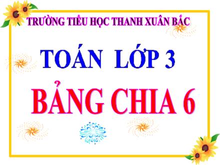 Bài giảng Toán Lớp 3 - Bảng chia 6 - Trường Tiểu học Thanh Xuân Bắc