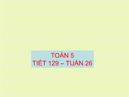 Bài giảng Toán Lớp 5 - Tiết 129: Luyện tập chung (Trang 137+138) - Trường Tiểu học Phan Đình Giót